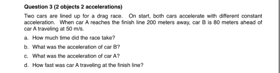 Question 3 (2 objects 2 accelerations) Two cars are lined up for a drag race. On start, both cars accelerate with different constant acceleration. When car A reaches the finish line 200 meters away, car B is 80 meters ahead of car A traveling at 50 m/s. a. How much time did the race take? b. What was the acceleration of car B? c. What was the acceleration of car A? d. How fast was car A traveling at the finish line?