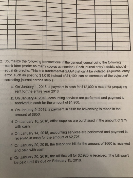 Journalize the following transactions in the general journal using the following blank form (make as many copies as needed). Each journal entrys debits should equal its credits. This is a fundamental GAAP that cant be violated. (Ajournal entry error, such as posting $1,010 instead of $1,100, can be corrected at the adjusting correcting journal entries step.) 2. a. On January 1, 2018, a payment in cash for $12,000 is made for prepaying rent for the entire year 2018. b. On January 4, 2018, accounting services are performed and payment is c. On January 9, 2018, a payment in cash for advertising is made in the d. On January 10, 2018, office supplies are purchased in the amount of $75 e. On January 14, 2018, accounting services are performed and payment is f. On January 20, 2018, the telephone bill for the amount of $660 is received g. On January 20, 2018, the utilities bill for $2,925 is received. The bil received in cash for the amount of $1,900. amount of $850 with cash. received in cash for the amount of $2,725 and paid with cash be paid until its due on February 15, 2018. wont