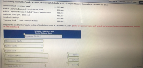 The following stockholders equity accounts, arranged alphabetically, are in the ledger of Eudaley Corporation at December 31, 2017 Common Stock ($5 stated value) Paid-in Capital in Excess of Par-Preferred Stock Paid-in Capital in Excess of Stated Value-Common Stock Preferred Stock (8%, $103 par) Retained Earnings Treasury Stock (12,000 common shares) LSCRELN PRINTER VERSION nACK IE $1,675,000 279,000 936,000 489,250 1,120,000 144,000 equity section of the balance sheet at December 31, 2017. (Enter the account name only and do not provide the descriptive information provided in the question.) EUDALEY CORPORATION Partial Balance Sheet December 31, 2017 Stockholders Equity Paid-in Capital Capital Stock 489250 Preferred Stock 1675000 Common Stock 2164250