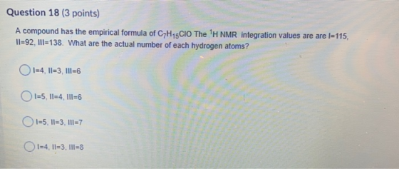 Question 18 (3 points) A compound has the empirical formula of C7H15CIO The H NMR integration values are are l=115, 11=92, I