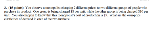 3. (15 points) You observe a monopolist charging 2 different prices to two different groups of people who purchase its product. One group is being charged $8 per unit, while the other group is being charged S10 per unit. You also happen to know that this monopolists cost of production is $5. What are the own-price elasticities of demand in each of the two markets?