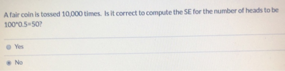 A fair coin is tossed 10,000 times. Is it correct to compute the SE for the number of heads to be 100*0,5=50? Yes No
