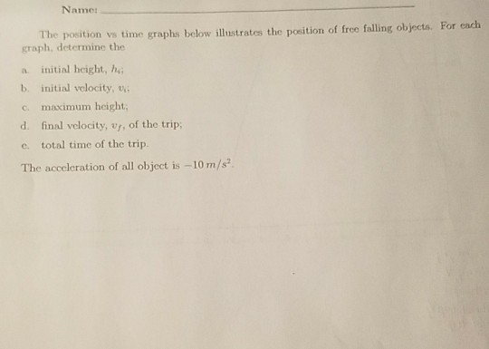 Name For cadh e position v time graphs below illustrates the position of freo falling objectas. graph, determine the a initial height, h,; b. initial vclocity, v c. maximum height, d. final velocity, v, of the trip, e. total time of the trip. The acceleration of all object is -10 m/s?