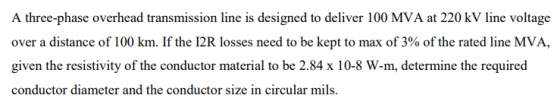 A three-phase overhead transmission line is designed to deliver 100 MVA at 220 kV line voltage over a distance of 100 km. If the I2R losses need to be kept to max of 3% of the rated line MVA, given the resistivity of the conductor material to be 2.84 x 10-8 W-m, determine the required conductor diameter and the conductor size in circular mils
