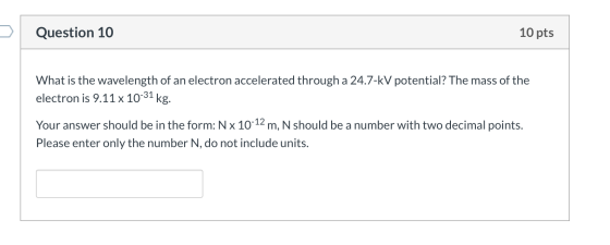 Question 10 10 pts What is the wavelength of an electron accelerated through a 24.7-kV potential? The mass of the electron is
