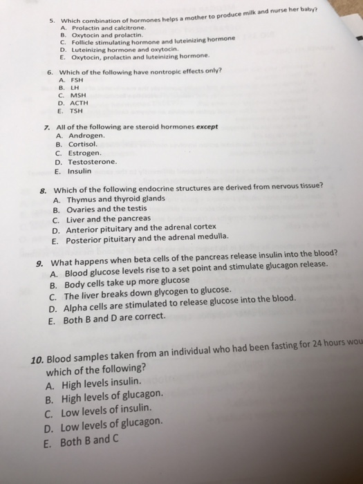 5 Which combination A rolactn and cs a mother to produce milk and nurse her babyy B. Oxytocin and prolactin C. Follicl e stimulating hormone and luteinizing hormone D. Luteinizing hormone and oxytocin. E. Oxytocin, prolactin and luteinizing hormone. 6. Which of the following have nontropic effects only? A. FSH B. LH C. MSH D. ACTH E. TSH 7. All of the following are steroid hormones except A. Androgen. B. Cortisol. c. Estrogen. D. Testosterone. E. Insulin Which of the following endocrine structures are derived from nervous tissue? A. Thymus and thyroid glands B. Ovaries and the testis C. Liver and the pancreas D. Anterior pituitary and the adrenal cortex E. Posterior pituitary and the adrenal medulla. 8. What happens when beta cells of the pancreas release insulin into the blood? A. Blood glucose levels rise to a set point and stimulate glucagon release. B. Body cells take up more glucose 9. C. The liver breaks down glycogen to glucose. D. Alpha cells are stimulated to release glucose into the blood. E. Both B and D are correct. 10. Blood samples taken from an individual who had been fasting for 24 hours wou which of the following? A. High levels insulin. B. High levels of glucagon. C. Low levels of insulin. D. Low levels of glucagon. E. Both B and C