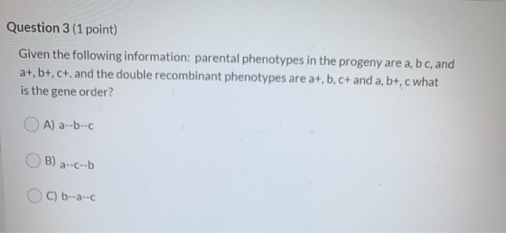 Question 3 (1 point) Given the following information: parental phenotypes in the progeny are a, b c, and a+, b+, c+. and the