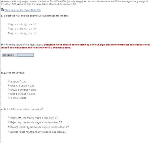Access the hourly wage data on the below Excel Data File (Hourly Wage). An economist wants to test if the average hourly wage is less than $27. Assume that the population standard deviation is $5. & Click here for the Excel Data File e. Select the null and the alternative hypotheses for the test. b-1. Find the value of the test statistic. (Negte value should be Indlcated by a minus sign. Round Intermedlate calculetions to at least 4 declmal places and final answer to 2 declmal places. Test statistic b-2. Find the p-value pvalue 2010 0.05 s p-value <0.10 0.025 s p-value<0.05 0.01 s p-value <0.025 0 pvalue < 0.01 c. At a 0.01, what is the conclusion? OReject Ho. the hourly wage is less than 27 Reject Ho. the hourly wage is not less than 27. Do not reject Ho the hourly wage is not less than 27 Do not reject Ho. the hourly wage is less than 27