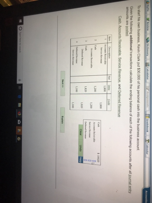 Calculator To start his own business, Kevin Clark put $30,000 of his personal cash into the business account. Given the following additional transactions calculate the ending balance of each of the following accounts after all journal entry Cash, Accounts Receivable, Service Revenue, and Deferred Revenue 1 Accounts Recervable Service Revenue 1.800 Cash Accounts Receivable Service Revee $ 33020 1,200 Accounts Receivable 1,200 3 Cash 1,820 1,100 1.100 O Type here to seardh