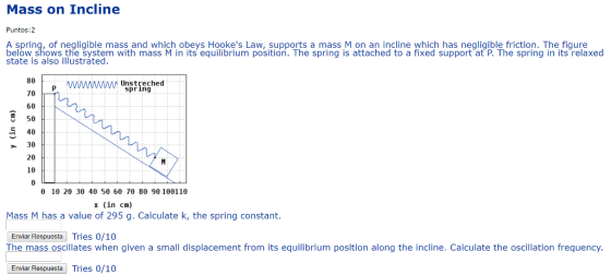 Mass on Incline Puntos:2 A spring, of negligible mass and which obeys Hookes Law, supports a mass M on an incline which has negligible friction. The figure below shows the system with mass M in its equilibrium position. The spring is attached to a fixed support at P. The spring in its relaxed state is also illustrated 80 MAMUnstreched spring 60 5 50 E 40 30 20 10 θ 10 20 30 40 50 60 70 80 90 100110 x (in cm) Mass M has a value of 295 g. Calculate k, the spring constant. Enviar Respuesta Tries 0/10 mass oscillates when given a small displacement from its equilibrium position along the incline. Calculate the oscillation frequency Enviar Respuesta Tries 0/10