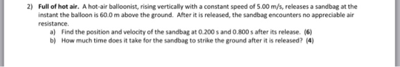 2) Full of hot air. A hot-air balloonist, rising vertically with a constant speed of 5.00 m/s, releases a sandbag at the instant the balloon is 60.0 m above the ground. After it is released, the sandbag encounters no appreciable air resistance a) Find the position and velocity of the sandbag at 0.200 s and 0.800 s after its release. (6) How much time does it take for the sandbag to strike the ground after it is released? (4) b)