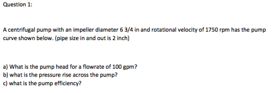 Question 1: A centrifugal pump with an impeller diameter 6 3/4 in and rotational velocity of 1750 rpm has the pump curve shown below. (pipe size in and out is 2 inch) a) What is the pump head for a flowrate of 100 gpm? b) what is the pressure rise across the pump?