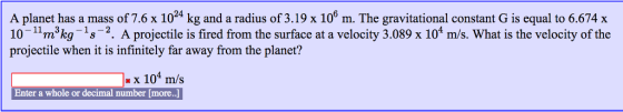 A planet has a mass of 7.6 x 1024 kg and a radius of 3.19 x 106 m. The gravitational constant G is equal to 6.674 x 10-m3kg 1s2. A projectile is fired from the surface at a velocity 3.089 x 104 m/s. What is the velocity of the projectile when it is infinitely far away from the planet? x 104 m/s Enter a whole or decimal number [more.]