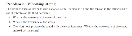 Problem 3: Vibrating string The string is fixed at two ends with distance 1.5m. Its mass is 5g and the tension in the string is 50N and it vibrates on its third harmonic. a) What is the wavelength of waves of the string b) What is the frequency of the waves. c) The vibrations produce the sound with the same frequency. What is the wavelength of the sound emitted by the string?