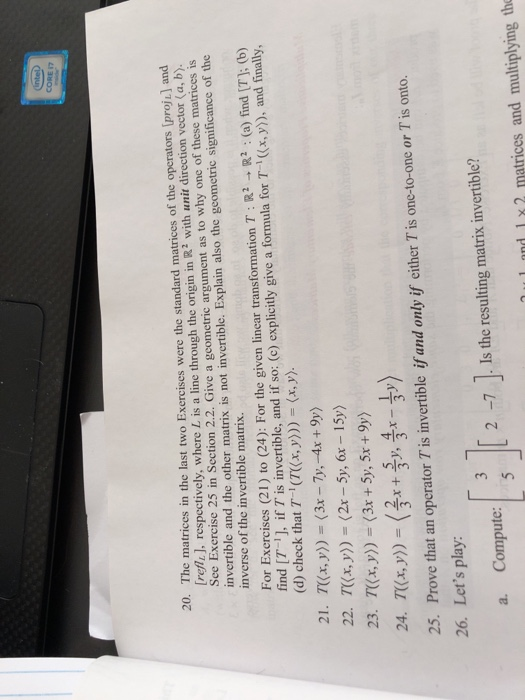 inteb CORE 17 20. The matrices in the last two Exercises were the standard matrices of the operators [proji] and refli], respectively, where L is a line through the origin in R2 with unit direction vector (a, b) See Exercise 25 in Section 2.2. Give a geometric argument as to why one of these matrices is invertible and the other matrix is not invertible. Explain also the geometric significance of the inverse of the invertible matrix. For Exercises (21) to (24): Forthe given linear transformation T: R2 → R2 : (a) find [T]; (b) find I7 1J, if 7 is invertible, and if so: (e) explicitly give a formula for T(x,)) and finally, (d) check that T (TKx, y)(x,y). 21. 7((x,y))=(3x-7),-4x + 9y) 23. Tx,y) (3x + 5y, 5x +9y) and only if either T is one-to-one or T is onto. 26. Lets play: [3][2-7]lstheresult ngma us invertible? a. Compute: 1 u1 nnd 1 x2 matrices and multiplying th