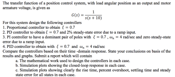 The transfer function of a position control system, with load angular position as an output and motor armature voltage, is given as 1. G(s) s(s +10) For this system design the following controllers 1. Proportional controller to obtain 0.7 2. PD controller to obtain 0.7 and 2% steady-state error due to a ramp input. 3. PI controller to have a dominant pair of poles with ? = 0.7 , ??-4 rad/sec and zero steady-state error due to a ramp input 4. PID controller to obtain with ?= 0.7 and ??-4 rad/sec Compare the controllers based on their time -domain response. State your conclusions on basis of the results and graphs. Submit a report which will contain a. The mathematical work used to design the controllers in each case. b. Simulation plots showing the closed-loop response in each case. c. Simulation plots showing clearly the rise time, percent overshoot, settling time and steady state error for all states in each case.