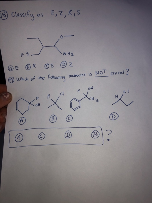 18 classify as E,2,R,S ts NH2 E ® R ©s ® 2 ④ Which of the following molecules is NOT Chiral? 04 c! к cl H X OH (B) (A (Р D (B
