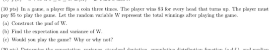 (10 pts) In a game, a player flips a coin three times. The player wins $3 for every head that turns up. The player must pay S5 to play the game. Let the random variable W represent the total winnings after playing the game. (a) Construct the pmf of W (b) Find the expectation and variance of W. (c) Would you play the game? Why or why not?