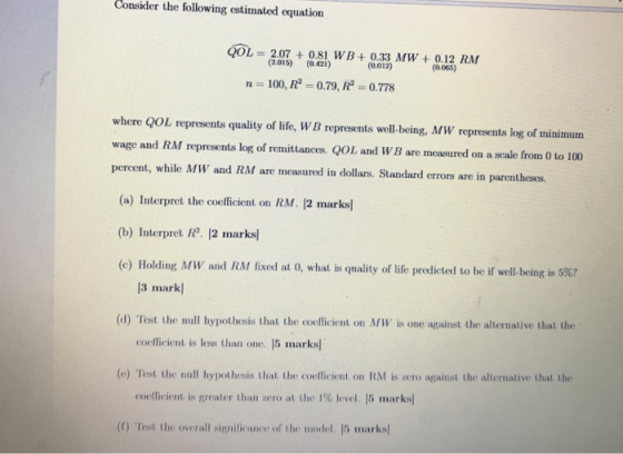 Consider the following estimated equation QOL = 2.07 + 0.81 WB+ 0.33 MW + 0.12 RM (2.015) (0.421) (0.012) n = 100, R = 0.79,