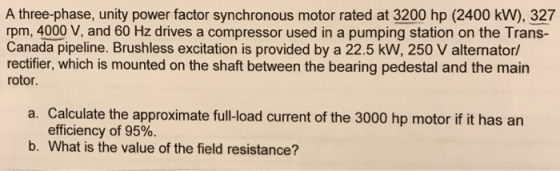 A three-phase, unity power factor synchronous motor rated at 3200 hp (2400 kW), 327 rpm, 4000 V, and 60 Hz drives a compressor used in a pumping station on the Trans- Canada pipeline. Brushless excitation is provided by a 22.5 kW, 250 V alternator/ rectifier, which is mounted on the shaft between the bearing pedestal and the main rotor. Calculate the approximate fullload current of the 3000 hp motor if it has arn efficiency of 95%. a. b. What is the value of the field resistance?
