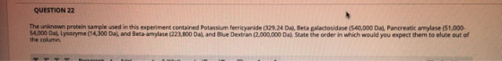 QUESTION 22 The unknown protein sample used in this experiment contained Potassium ferricyanide (329.24 Da), Beta galactosida