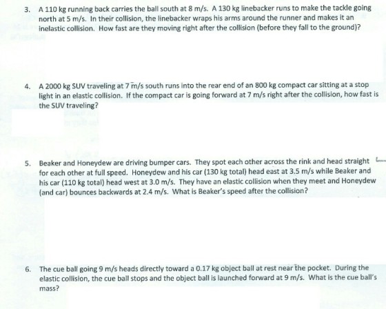 A 110 kg running back carries the ball south at 8 m/s. A 130 kg linebacker runs to make the tackle going north at 5 m/s. In their collision, the linebacker wraps his arms around the runner and makes it an inelastic collision. How fast are they moving right after the collision (before they fall to the ground)? 3. A 2000 kg SUV traveling at 7 m/s south runs into the rear end of an 800 kg compact car sitting at a stop light in an elastic collision. If the compact car is going forward at 7 m/s right after the collision, how fast is the SUV traveling? 4. 5. Beaker and Honeydew are driving bumper cars. They spot each other across the rink and head straight for each other at full speed. Honeydew and his car (130 kg total) head east at 3.5 m/s while Beaker and his car (110 kg total) head west at 3.0 m/s. They have an elastic collision when they meet and Honeydew (and car) bounces backwards at 2.4 m/s. What is Beakers speed after the collision? The cue ball going 9 m/s heads directly toward a 0.17 kg object ball at rest near the pocket. During the elastic collision, the cue ball stops and the object ball is launched forward at 9 m/s. What is the cue balls mass? 6.