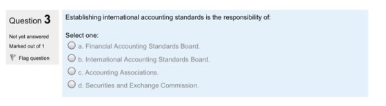 Question 3 Establishintniol accounting standards is the responsibility of Not yet answered Select one: Marked out of 1 a. Financial Accounting Standards Board. Flag question b. International Accounting Standards Board O c. Accounting Associations. d. Securities and Exchange Commission.