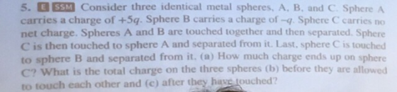5. CESİ] Consider three identical metal spheres, A, B, and C Sphere A carries a charge of +5q. Sphere B carries a charge of -q. Sphere C carries no net charge. Spheres A and B are touched together and then separated. Sphere C is then touched to sphere A and separated from it. Last, sphere C is touched to sphere B and separated from it. (a) How much charge ends up on sphere C? What is the total charge on the three spheres (b) before they are allowed to touch each other and (c) after they haye touched?