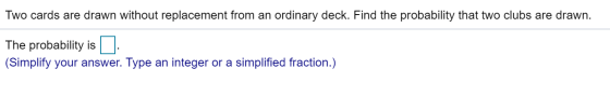 Two cards are drawn without replacement from an ordinary deck. Find the probability that two clubs are drawn. The probability