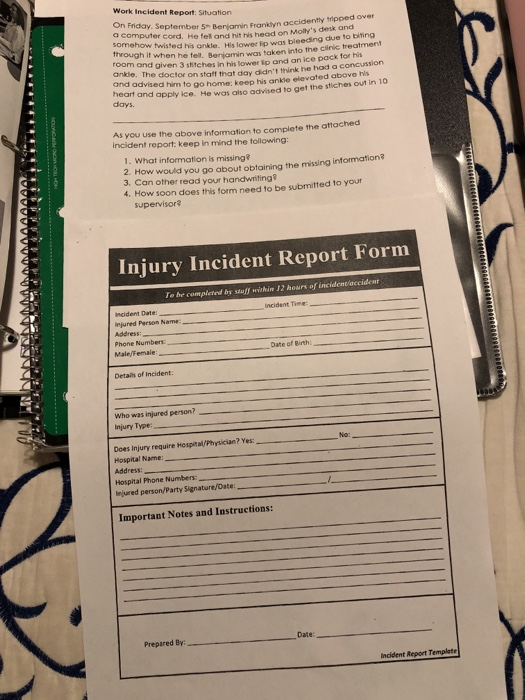 Work Incident Report: Situation On Friday. September 5 Beniamin Frariyn accidently tipped over omputer cord. He fel and hit ris head on Mollys desk and ehow twisted his ankle. His lower ip was bleeding due to biting through it when he fell. Benjamin was taken into the clinic treatment t and given 3 stitches in his lower ip and an ice pack for his ankle. The doctor on staff that day didnt think he had a concussion and advised him to go home: keep his ankle elevated above his heart and apply ice. days. He was also advised to get the stiches out in 10 As you use the above information to complete the attached incident report: keep in mind the tolowing: 1. What information is missing 2. How would you go about obtaining the missing information? 3. Can other read your handwriting? 4. How soon does this form need to be submitted to your supervisor? Injury Incident Report Form be completed by stuff within 12 hours of incidentacciden Incident Time ncident Date: injured Person Name Phone Numbers Male/Female Date of Birth Details of Incident Who was injured person? Injury Type: Does Injury require Hospital/Physician? Yes: Hospital Name: Address Hospital Phone Numbers njured person/Party Signature/Date Important Notes and Instructions: Prepared By Date: Incident Report Template