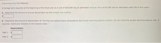 Depreciation by Two Methods A storage tank acquired at the beginning of the fiscal year at a cost of $95,000 has an estimated