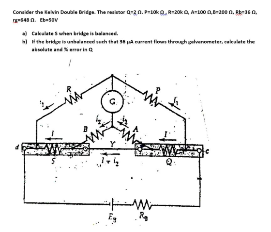Consider the Kelvin Double Bridge. The resistor Q=2 . P=10k , R=20k S, A=100 92,B=2002, Rb=36 , rg=648. Eb=50V a) Calculate S