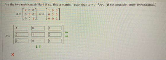 Are the two matrices similar? If so, find a matrix P such that B = p-1AP. (If not possible, enter IMPOSSIBLE.) 200 100 B = A=
