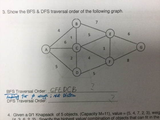 3. Show the BFS& DFS traversal order of the following graph 4 BFS Traversal Order: GFE DCE DFS Traversal Order 4. Given a 0/1 Knapsack of 5 objects, (Capacity M=11), value-6, 4,7, 2, 3), weig 4 36. 1 Snecify the highest yaluel combination of objects that can fit in the