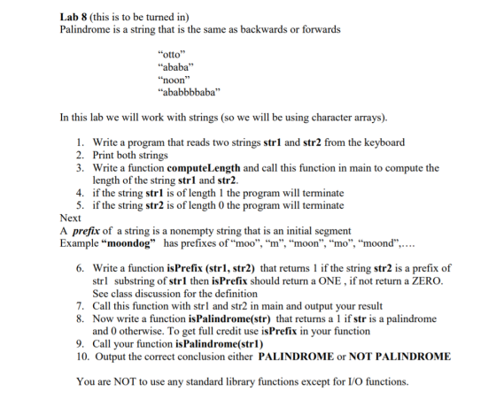 Lab 8 (this is to be turned in) Palindrome is a string that is the same as backwards or forwards “otto” “ababa” “noon” “ababbbbaba” In this lab we will work with strings (so we will be using character arrays). 1. Write a program that reads two strings strl and str2 from the keyboard 2. Print both strings 3. Write a function computeLength and call this function in main to compute the length of the string strl and str2. 4. if the string strl is of length 1 the program will terminate 5. if the string str2 is of length 0 the program will terminate Next A prefix of a string is a nonempty string that is an initial segment Example “moondog” has prefixes of “moo”, “m”, “moon”, “mo”, “moond”,. 6. Write a function isPrefix (str1, str2) that returns 1 if the string str2 is a prefix of strl substring of strl then isPrefix should return a ONE , if not return a ZERO. See class discussion for the definition 7. Call this function with strl and str2 in main and output your result 8. Now write a function isPalindrome(str) that returns a l if str is a palindrome and 0 otherwise. To get full credit use isPrefix in your function 9. Call your function is Palindrome (str1) 10. Output the correct conclusion either PALINDROME or NOT PALINDROME You are NOT to use any standard library functions except for I/O functions.