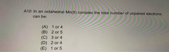 A10 In an octahedral Mn(II) complex the total number of unpaired electrons can be: (A) 1 or 4 (B) 2 or 5 (C) 3 or 4 (D) 2 or
