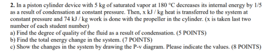 2. In a piston cylinder device with 5 kg of saturated vapor at 180 °C decreases its internal energy by 1/5 as a result of con