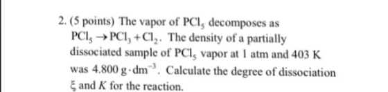 2. (5 points) The vapor of PCl, decomposes as PC,->PCI, +Cl. The density of a partially dissociated sample of PCls vapor at 1 atm and 403 K was 4.800 g.dm. Calculate the degree of dissociation , and K for the reaction.