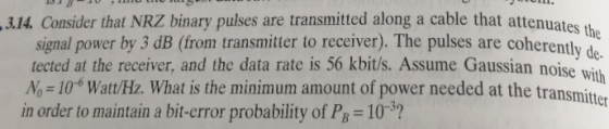 3.14. Consider that NRZ binary pulses are transmitted along a cable that attenuates signal power by 3 dB (from transmitter to