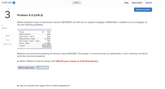 Ch05 HW 6 Saved Help Save & Exlt Submit Check my work 3 Problem 5-3 (LO5.3) Robert Sampson owns a townhouse valued at $179,000 and still has an unpaid mortgage of $144,000. In addition to his mortgage, he has the following liabilities: points eBook Print References Visa MasterCard Discover card Education loan Personal bank loan Auto loan Total $ 725 320 525 4,000 700 5,400 $11, 676 Roberts net worth (not including his home) is about $33,000. This equity is in mutual funds, an automobile, a coin collection, furniture, and other personal property a. What is Roberts debt-to-equity ratio? (Round your answer to 2 decimal places.) Debt-to-equity ratio b. Has he reached the upper limit of debt obligations?