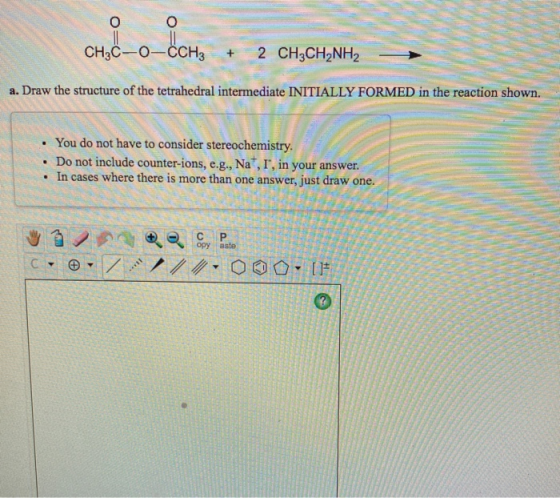che_o_.CH CH3C-0-CCH3 + 2 CH3CH2NH2 a. Draw the structure of the tetrahedral intermediate INITIALLY FORMED in the reaction sh