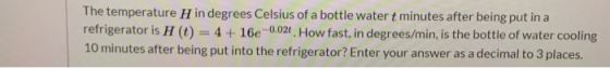 The temperature H in degrees Celsius of a bottle water t minutes after being put in a refrigerator is H (t) = 4 + 16e -0.02.