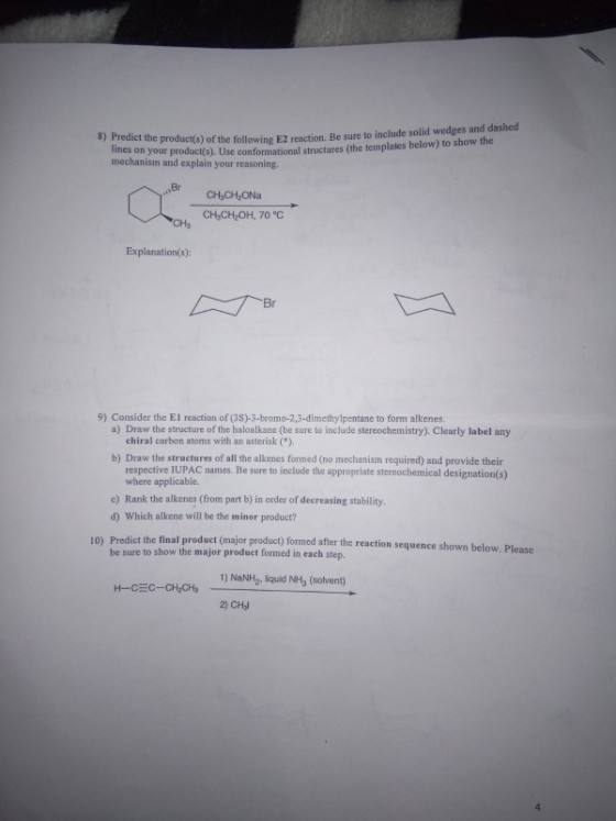 8) Predict the product(s) of the following E2 reaction. Be sure to include solid wedges and dashed es on your product(s). Use conformational structures (the templates below) to show the mechanism and explain your reasoning Br CHCH ONa CH CH2OH, 70 °C Explanation(s): 9) Consider the E1 reaction of (3S)-3-bromo-2,3-dimethylpentane to form alkenes a) Draw the structure of the haloalkane (be sure to include stereochemistry). Clearly label any chiral carbon atoms with an asterisk ). b) Draw the structures of all the alkenes formed (no mechanism required) and provide their respective IUPAC names. Be sure to include the appropriate stereochemical designation(s) where applicable. c) Rank the alkenes (from part b) in order of decreasing stability d) Which alkene will be the minor product? Predict the final product (major product) formed after the reaction sequence shown below. Please be sure to show the major product formed in each step. 10) 1) NaNlH2, liquid NH3 (solvent) 2) CH