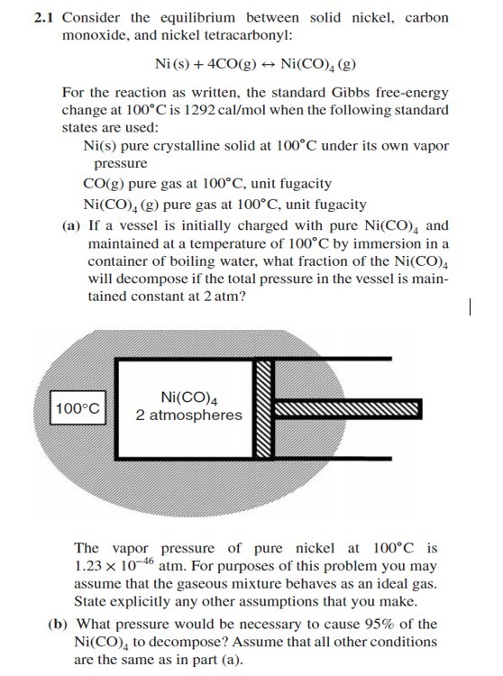 2.1 Consider the equilibrium between solid nickel carbon monoxide, and nickel tetracarbonyl: Ni (s) + 4C0(g)-→ Ni (CO)4 (g) For the reaction as written, the standard Gibbs free-energy change at 100°C is 1292 cal/mol when the following standard states are used: Ni(s) pure crystalline solid at 100 C under its own vapor pressure CO(g) pure gas at 100°C, unit fugacity Ni(CO)4 (g) pure gas at 100°C, unit fugacity (a) If a vessel is initially charged with pure Ni(CO), and maintained at a temperature of 100 C by immersion in a container of boiling water, what fraction of the Ni(CO)s will decompose if the total pressure in the vessel is main tained constant at 2 atm? Ni(CO)4 2 atmospheres INENN 100°C The vapor pressure of pure nickel a 100°C is 1.23 × 10-46 atm. For purposes of this problem you may assume that the gaseous mixture behaves as an ideal gas. State explicitly any other assumptions that you make. (b) What pressure would be necessary to cause 95% of the Ni(CO), to decompose? Assume that all other conditions are the same as in part (a).