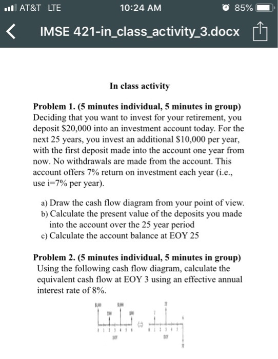 AT&T LTE 10:24 ANM 85% K IMSE 421-in_class activity 3.docx In class activity Problem 1. (5 minutes individual, 5 minutes in group) Deciding that you want to invest for your retirement, you deposit $20,000 into an investment account today. For the next 25 years, you invest an additional S10,000 per year, with the first deposit made into the account one vear from now. No withdrawals are made from the account. This account offers 7% return on investment each year (ie, use 1-7% per year) a) Draw the cash flow diagram from your point of view b) Calculate the present value of the deposits you made into the account over the 25 year period c) Calculate the account balance at EOY 25 Problem 2. (5 minutes individual, 5 minutes in group) Using the following cash flow diagram, calculate the equivalent cash flow at EOY 3 using an effective annual interest rate of 8%