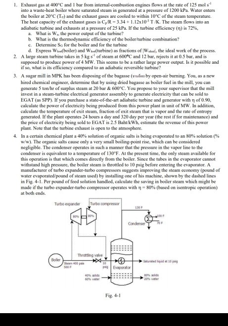 1. Exhaust gas at 400 C and 1 bar from i engines flows at the rate of 125 mol s into a waste-heat boiler where saturated steam in generated at a pressure of 1200 kPa. Water enters the boiler at 20 C (Ta) and the exhaust gases are cooled to within 10°C of the steam temperature. The heat capacity of the exhaust gases is C/R-3.341.12x10 T/K. The steam flows into an adiabatic turbine and exhausts at a pressure of 25 kPa. If the turbine efficiency ( ) is 72%. What is W., the power output of the turbine? a. b. What is the thermodynamic efficiency of the boilerturbine combination? c. Determine So for the boiler and for the turbine d. Express Wloe(boiler) and Wlaa(turbine) as fractions of Wid, the ideal work of the process 2. A large steam turbine takes in 5 kg s of steam at 600°C and 12 bar, rejects it at 0.5 bar, and is supposed to produce power of 4 MW. This seems to be a rather large power output. Is it possible and if so, what is its efficiency compared to an adiabatic reversible turbine? A sugar mill in MPK has been disposing of the bagasse (???????, by open-air burning. You, as a new hired chemical engineer, determine that by using dried bagasse as boiler fuel in the mill, you can generate 5 tonhr of surplus steam at 20 bar & 600°C. You propose to your supervisor that the mill invest in a steam-turbine electrical generator assembly to generate electricity that can be sold to EGAT (as SPP). If you purchase a state-of-the-art adiabatic turbine and generator with ? of 0.90. calculate the power of electricity being produced from this power plant in unit of MW. In addition, calculate the temperature of exit steam, fraction of exit steam that is vapor and the rate of entropy generated. If the plant operates 24 hours a day and 320 day per year (the rest if for maintenance) and the price of electricity being sold to EGAT is 2.3 BahtkWh, estimate the revenue of this power plant. Note that the turbine exhaust is open to the atmosphere. In a certain chemical plant a 40% solution of organic salts is being evaporated to an 80% solution (% w/w). The organie salts cause only a very small boiling-point rise, which can be considered negligible. The condenser operates in such a manner that the pressure in the vapor line to the condenser is equivalent to a temperature of 130PF. At the present time, the only steam available for this operation is that which comes directly from the boiler. Since the tubes in the evaporator cannot withstand high pressure, the boiler steam is throttled to 10 psig before entering the evaporator. A manufacturer of turbo expander-turbo compressors suggests improving the steam economy (pound of water evaporated/pound of steam used) by installing one of his machine, shown by the dashed lines in Fig. 4-1. Per pound of feed solution handled, calculate the saving in boiler steam which might be made if the turbo expander-turbo compressor operates with T-8090 (based on isentropic operation) at both ends 3, 4. Turbo expander compressor Condense Throttling valve 400 pso PEvaporator Fig. 4-1