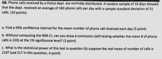 Q8. Phone calls received by a Police dept. are normally distributed. A random sample of 16 days showed that the dept. received an average of 260 phone calls per day with a sample standard deviation of 31 calls. (10 points) a. Find a 95% confidence interval for the mean number of phone call received each day (3 point) b, without computing the 90% CI, can you draw a conclusion (still testing whether the mean # of phone calls is 220) at the 1% significance level? (3 point) c. What is the statistical power of this test in question (b) suppose the real mean of number of calls is 219? (use CLT in this question, 4 point)