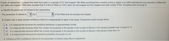 A team of researchers analyzed the meat from each in a sample of 22 red snappee fish fillets purchased from vendors across a region in an efort estimate the true proportion of fillets that are really red snapper DNA tests revealed that 5 of the 22 fillets (or 23%) were rot red snapper but the cheaper lokalike variety of fish. Complete parts a trough a Identify the parameter of interest to the researchers The parameter of interest is the 7of fish fillets that are actually red snapper b. Explain why a large-sample confidence interval is inappropriate to apply in this study Choose the correct answer below O A. It is inappropriate because the sampling distribution is approximately hormal O B. It is inappropriate because ether the number of successes in the sample or the number of talures in the sample is greater than or equal to 15 O c. It is inappropriate because ether ข, number of successes in the sample or the number of falures n the sample is less than 15. O D. In is inappropriate because the expected probability of success is 0.23 e. Construct a 90% confdence interval for the parameter of interest using Wasons adusmere