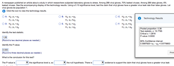 A newspaper published an article about a study in which researchers subjected laboratory gloves to stress. Among 288 vinyl gloves, 70% leaked viruses. Among 288 latex gloves, 6% leaked viruses. See the accompanying display of the technology results. Using a 0.10 significance level, test the claim that vinyl gloves have a greater virus leak rate than latex gloves. Let vinyl gloves be population 1 Click the icon to view the technology results. 0 A, Ho: p1 = p2 B. Ho:p1=p2 o p2 H1:p1=p2 Technology Results OD, Ho:p1-p2 H1 PP2 H1: p1 =p2 H1: p1 =p2 Pooled proportion: 0.38 Test statistic, z: 15.7795 Critical z: 1.2816 P-value: 0.0000 Identify the test statistic. 1.28 (Round to two decimal places as needed.) Identify the P-value. 0.000 (Round to three decimal places as needed.) What is the conclusion for this test? The P-value is 80% Confidence interval 0.5997925p1-P2 <0.6779853 Prin ▼the significance level α, so ▼ the null hypothesis. There is ▼ evidence to support the claim that vinyl gloves have a greater virus leak