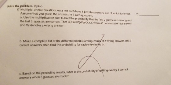 Selve the problem. (Spts.) 9) Multiple-choice questions on a test each have 6 possible answers, one of which is correct. Assume that you guess the answers to 5 such questions. a. Use the multiplication rule to find the probability that the first 2 guesses are wrong and the last 3 guesses are correct and W denotes a wrong answer 9) . That is, find P(WWCCC), where C denotes a correct answer b. Make a complete list of the different possible arrangements of 2 wrong answers and 3 correct answers, then find the probability for each entry in the list. C. Based on the preceding results, what is the probability of getting exactly 3 correct answers when 5 guesses are made?